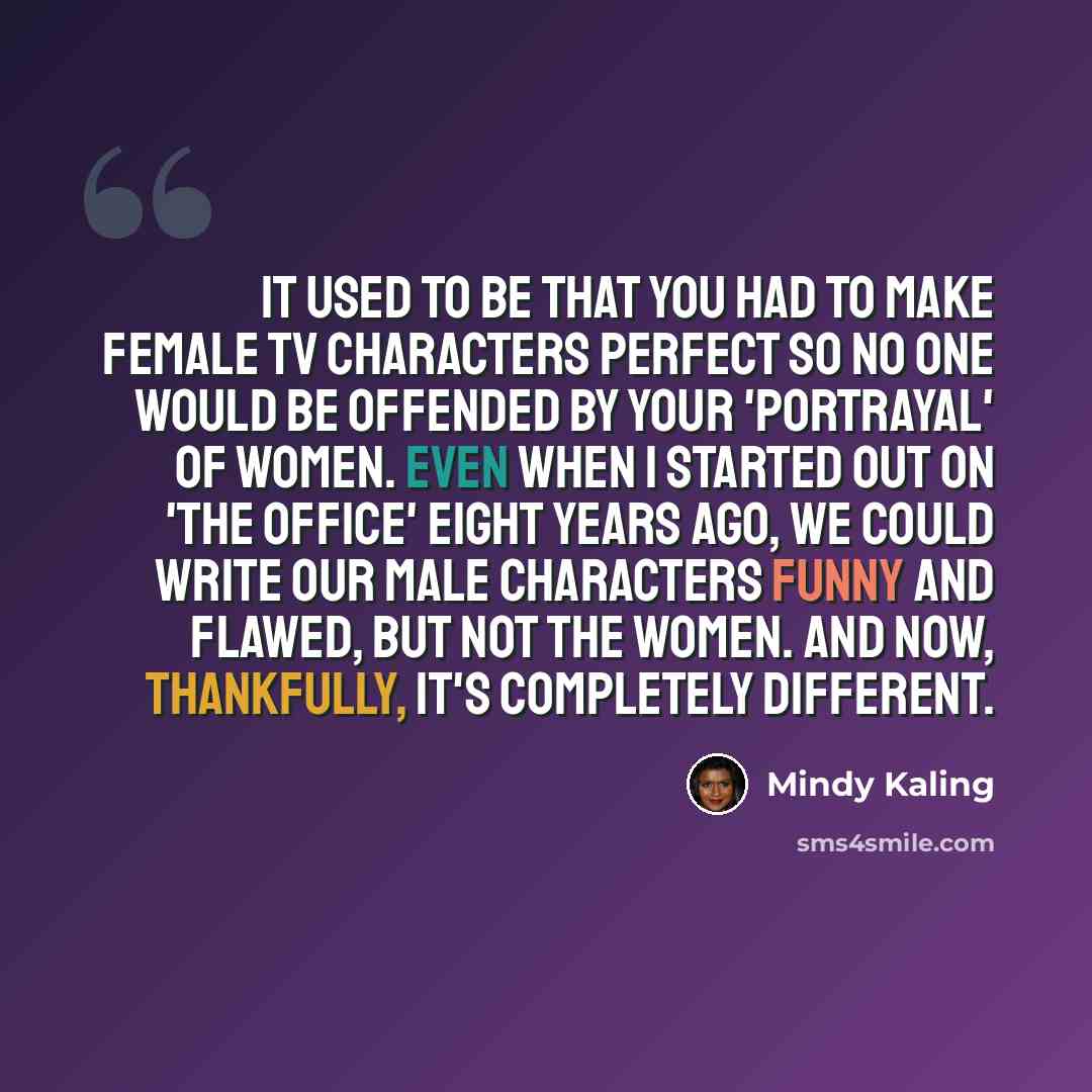 “It used to be that you had to make female TV characters perfect so no one would be offended by your 'portrayal' of women. Even when I started out on 'The Office' eight years ago, we could write our male characters funny and flawed, but not the women. And now, thankfully, it's completely different.” quote by Mindy Kaling