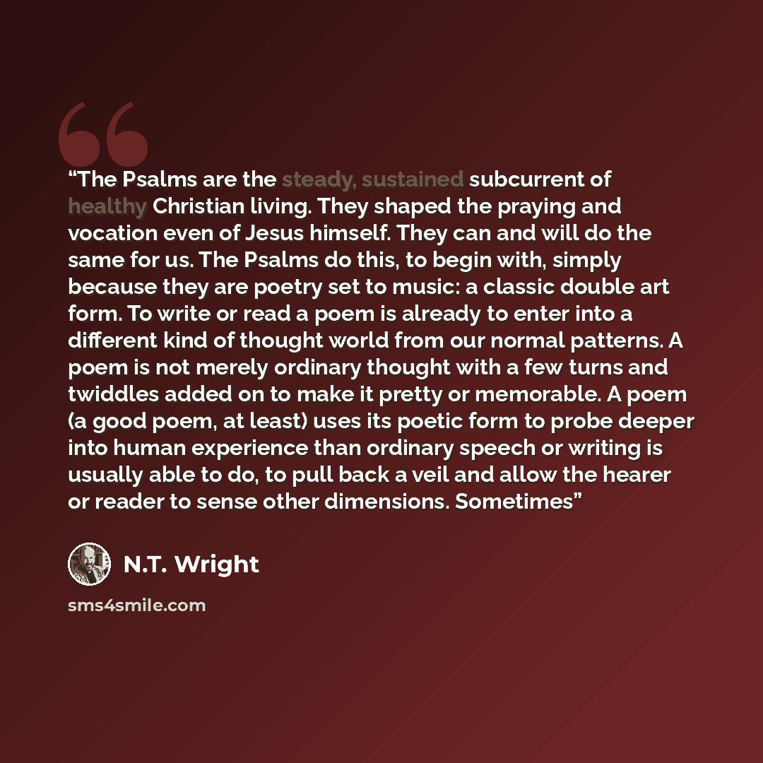 “The Psalms are the steady, sustained subcurrent of healthy Christian living. They shaped the praying and vocation even of Jesus himself. They can and will do the same for us. The Psalms do this, to begin with, simply because they are poetry set to music: a classic double art form. To write or read…” quote by N.T. Wright