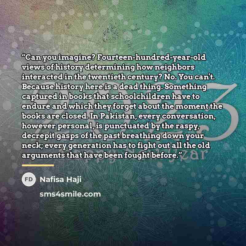 “Can you imagine? Fourteen-hundred-year-old views of history determining how neighbors interacted in the twentieth century? No. You can't. Because history here is a dead thing. Something captured in books that schoolchildren have to endure and which they forget about the moment the books are…” quote by Nafisa Haji