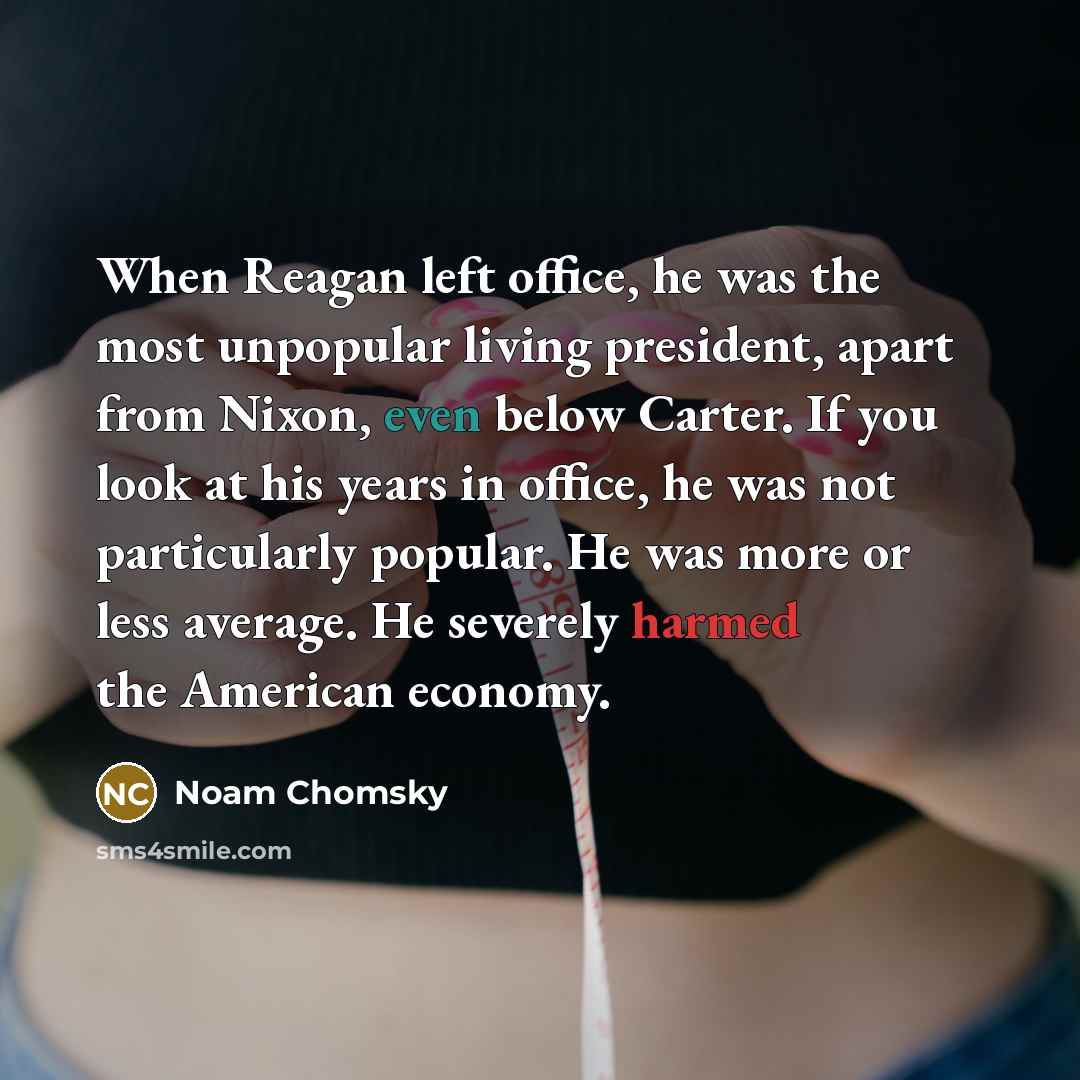 “When Reagan left office, he was the most unpopular living president, apart from Nixon, even below Carter. If you look at his years in office, he was not particularly popular. He was more or less average. He severely harmed the American economy.” quote by Noam Chomsky