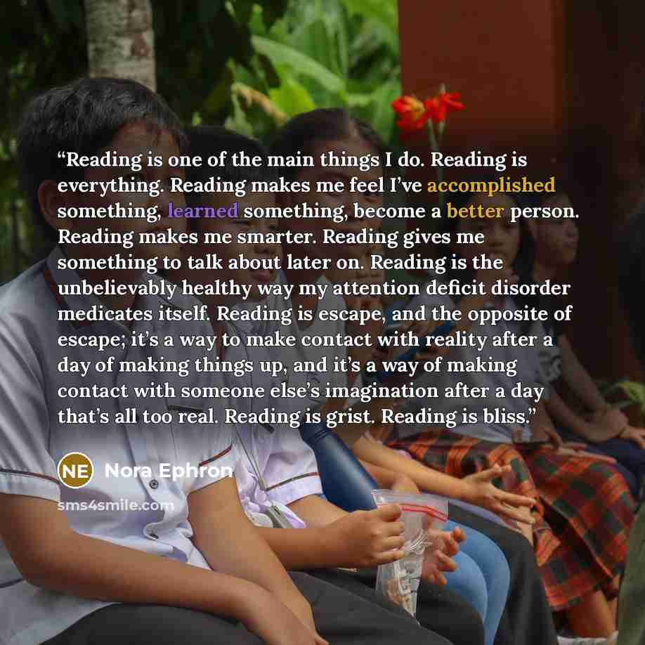 “Reading is one of the main things I do. Reading is everything. Reading makes me feel I’ve accomplished something, learned something, become a better person. Reading makes me smarter. Reading gives me something to talk about later on. Reading is the unbelievably healthy way my attention deficit…” quote by Nora Ephron