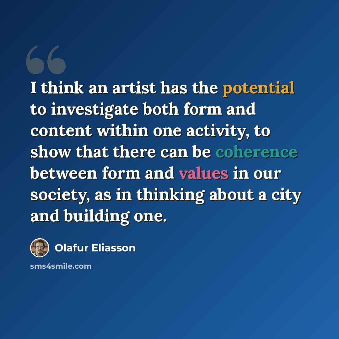 “I think an artist has the potential to investigate both form and content within one activity, to show that there can be coherence between form and values in our society, as in thinking about a city and building one.” quote by Olafur Eliasson