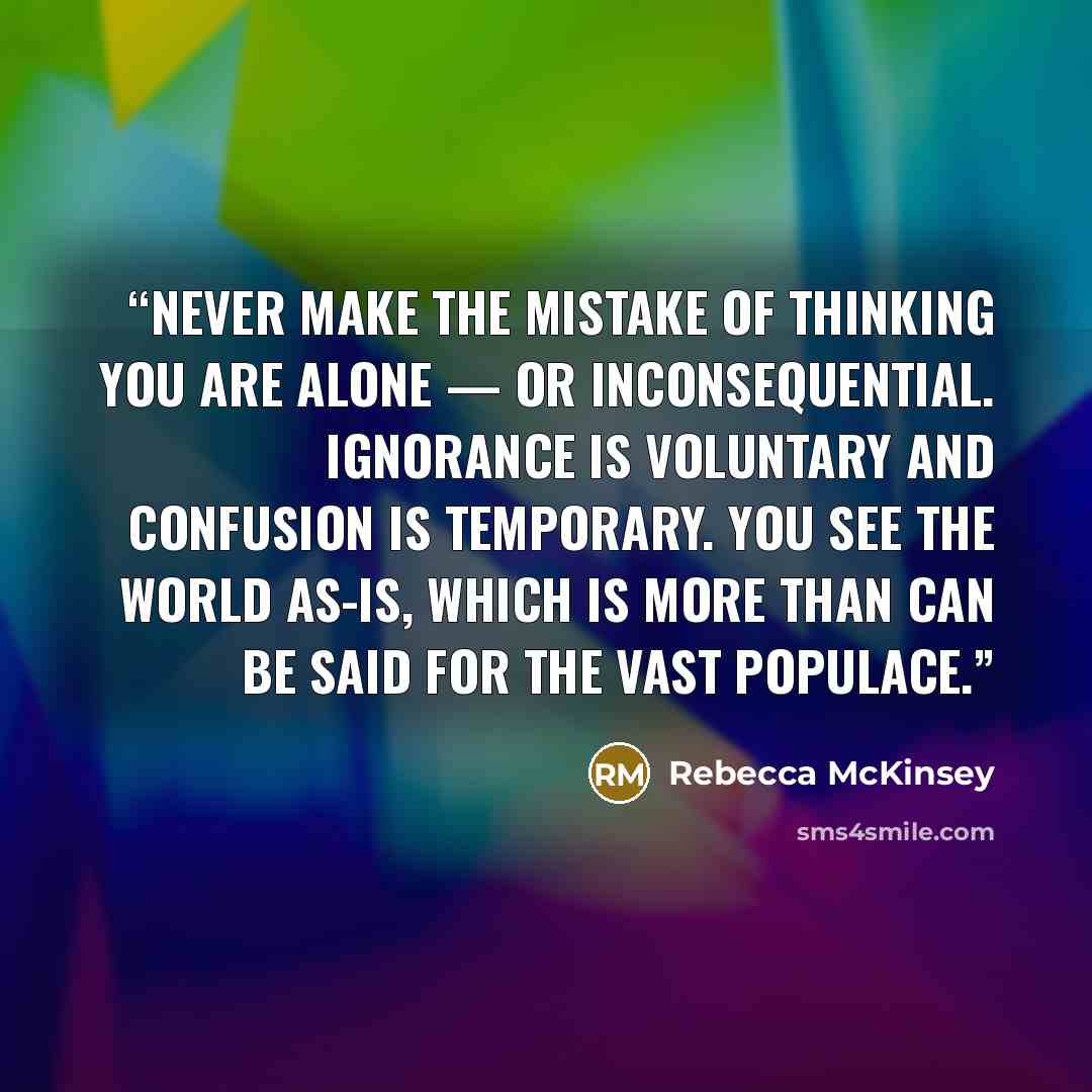 “Never make the mistake of thinking you are alone — or inconsequential. Ignorance is voluntary and confusion is temporary. You see the world as-is, which is more than can be said for the vast populace.” quote by Rebecca McKinsey