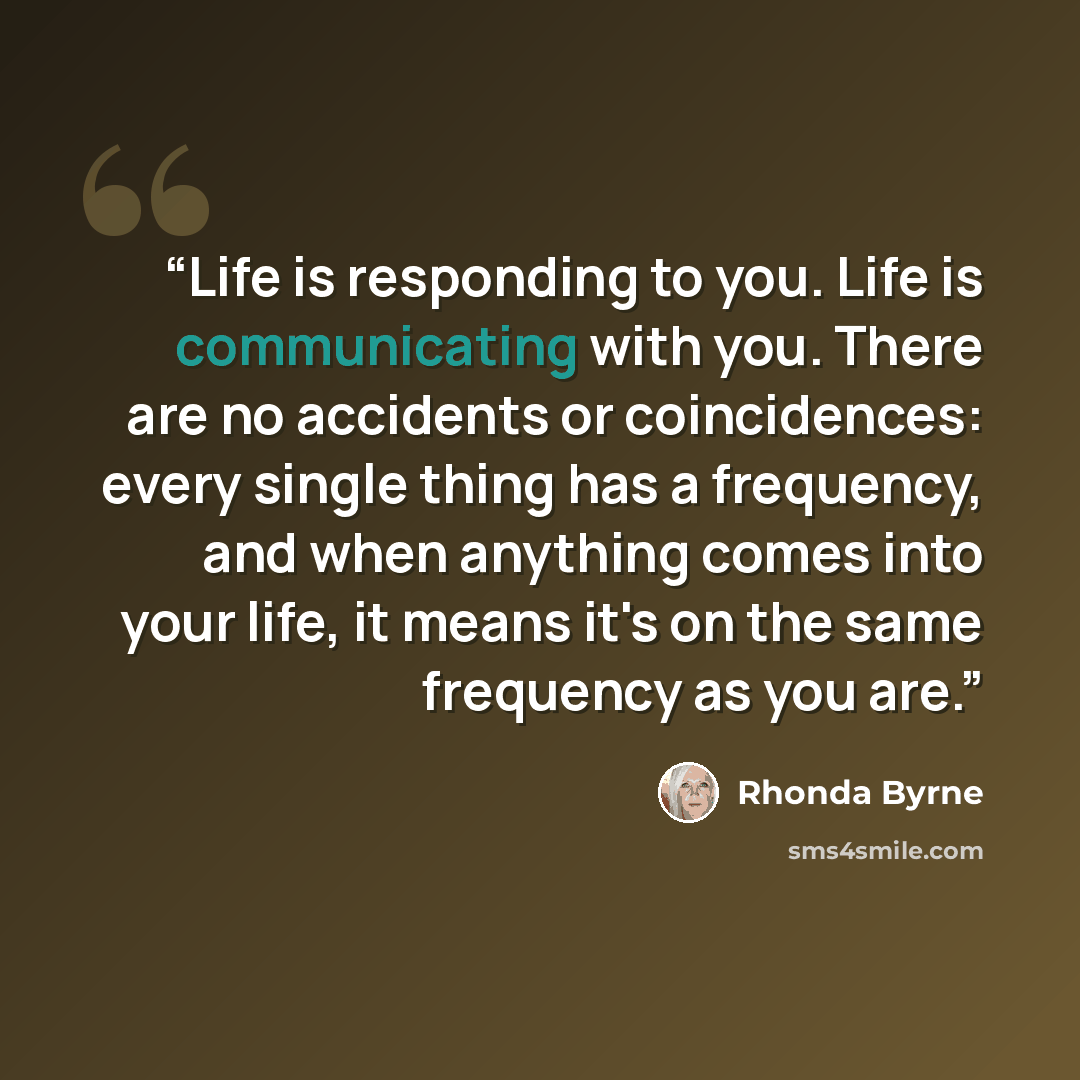 “Life is responding to you. Life is communicating with you. There are no accidents or coincidences: every single thing has a frequency, and when anything comes into your life, it means it's on the same frequency as you are.” quote by Rhonda Byrne
