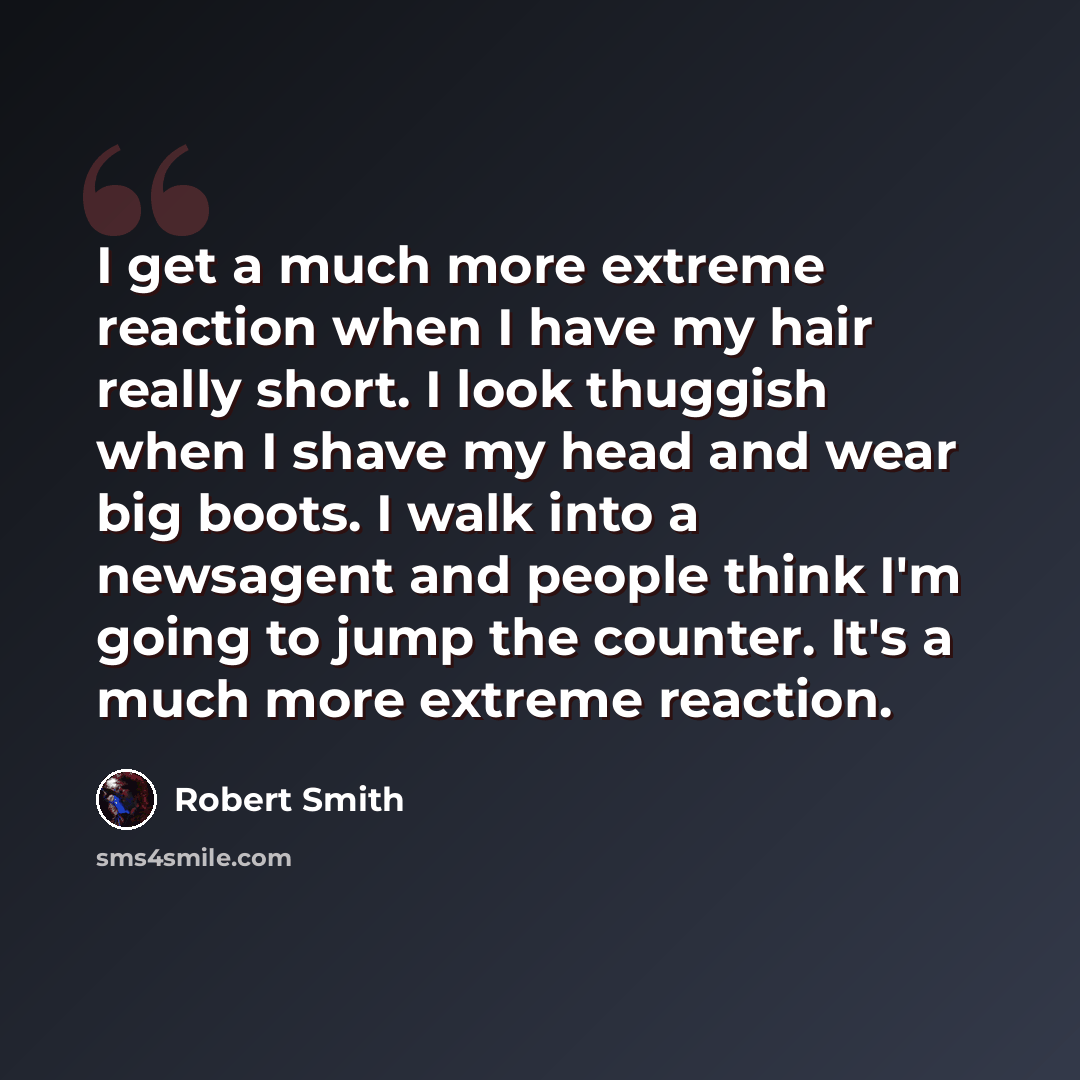 “I get a much more extreme reaction when I have my hair really short. I look thuggish when I shave my head and wear big boots. I walk into a newsagent and people think I'm going to jump the counter. It's a much more extreme reaction.” quote by Robert Smith