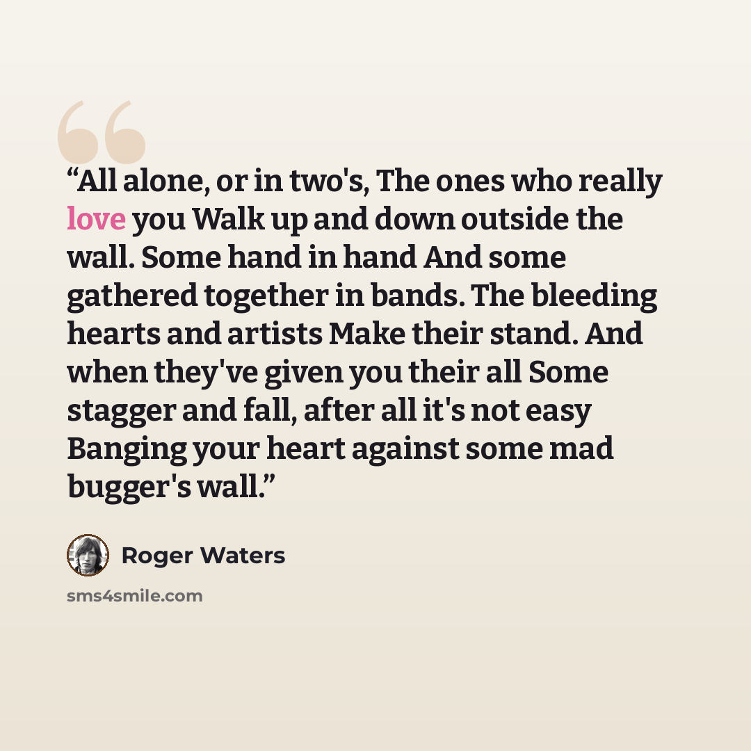 “All alone, or in two's, The ones who really love you Walk up and down outside the wall. Some hand in hand And some gathered together in bands. The bleeding hearts and artists Make their stand. And when they've given you their all Some stagger and fall, after all it's not easy Banging your heart…” quote by Roger Waters