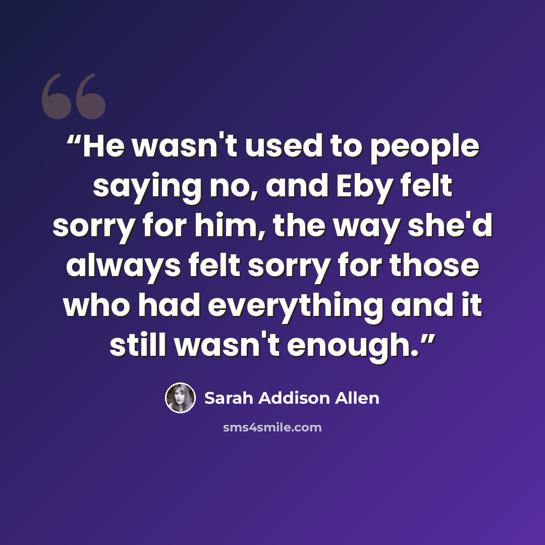 “He wasn't used to people saying no, and Eby felt sorry for him, the way she'd always felt sorry for those who had everything and it still wasn't enough.” quote by Sarah Addison Allen