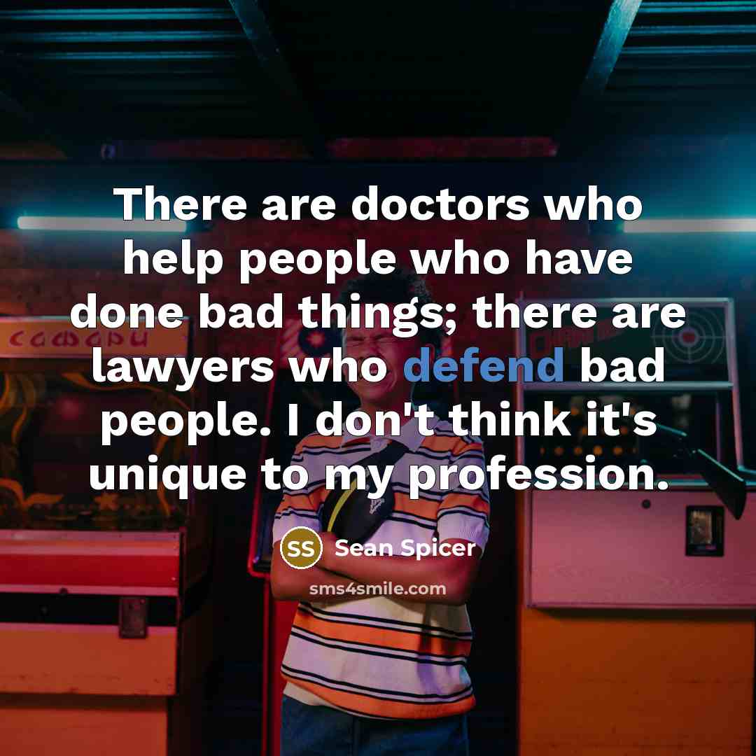 “There are doctors who help people who have done bad things; there are lawyers who defend bad people. I don't think it's unique to my profession.” quote by Sean Spicer