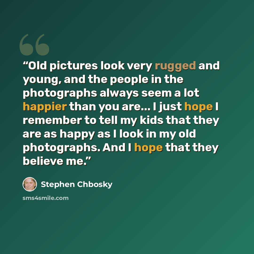 “Old pictures look very rugged and young, and the people in the photographs always seem a lot happier than you are... I just hope I remember to tell my kids that they are as happy as I look in my old photographs. And I hope that they believe me.” quote by Stephen Chbosky