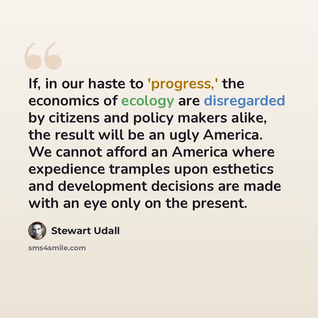 “If, in our haste to 'progress,' the economics of ecology are disregarded by citizens and policy makers alike, the result will be an ugly America. We cannot afford an America where expedience tramples upon esthetics and development decisions are made with an eye only on the present.” quote by Stewart Udall