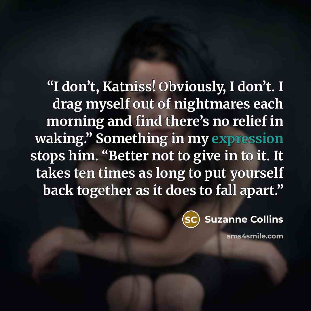 “I don’t, Katniss! Obviously, I don’t. I drag myself out of nightmares each morning and find there’s no relief in waking.” Something in my expression stops him. “Better not to give in to it. It takes ten times as long to put yourself back together as it does to fall apart.” quote by Suzanne Collins