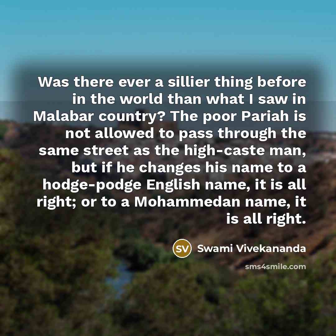 “Was there ever a sillier thing before in the world than what I saw in Malabar country? The poor Pariah is not allowed to pass through the same street as the high-caste man, but if he changes his name to a hodge-podge English name, it is all right; or to a Mohammedan name, it is all right.” quote by Swami Vivekananda