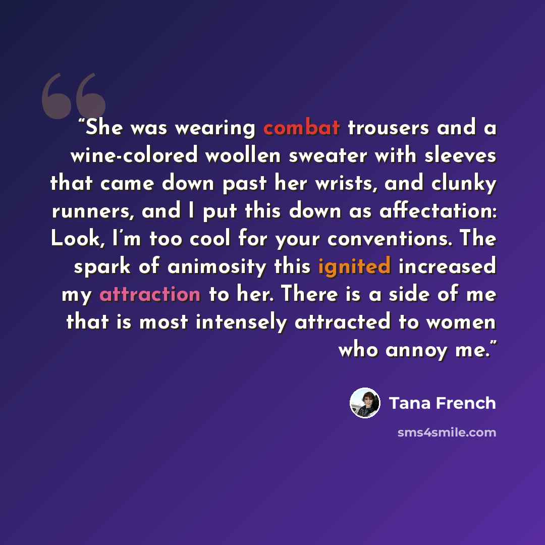 “She was wearing combat trousers and a wine-colored woollen sweater with sleeves that came down past her wrists, and clunky runners, and I put this down as affectation: Look, I’m too cool for your conventions. The spark of animosity this ignited increased my attraction to her. There is a side of me…” quote by Tana French