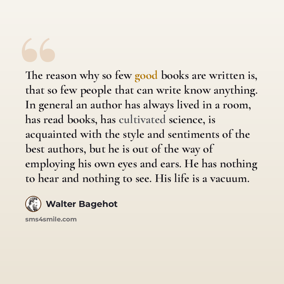 “The reason why so few good books are written is, that so few people that can write know anything. In general an author has always lived in a room, has read books, has cultivated science, is acquainted with the style and sentiments of the best authors, but he is out of the way of employing his own…” quote by Walter Bagehot