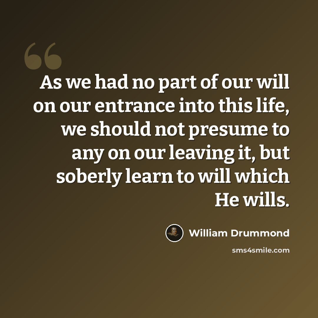 “As we had no part of our will on our entrance into this life, we should not presume to any on our leaving it, but soberly learn to will which He wills.” quote by William Drummond