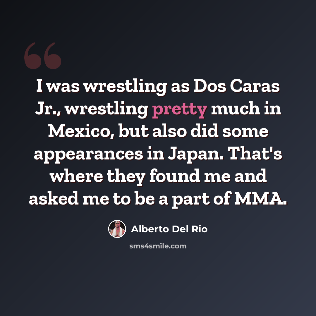 “I was wrestling as Dos Caras Jr., wrestling pretty much in Mexico, but also did some appearances in Japan. That's where they found me and asked me to be a part of MMA.” quote by Alberto Del Rio