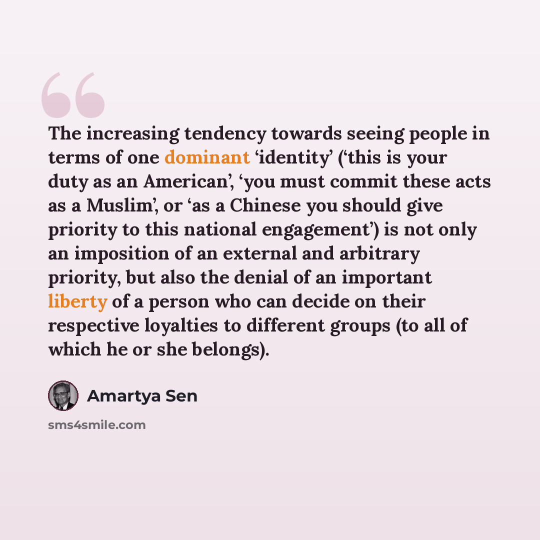 “The increasing tendency towards seeing people in terms of one dominant ‘identity’ (‘this is your duty as an American’, ‘you must commit these acts as a Muslim’, or ‘as a Chinese you should give priority to this national engagement’) is not only an imposition of an external and arbitrary priority…” quote by Amartya Sen