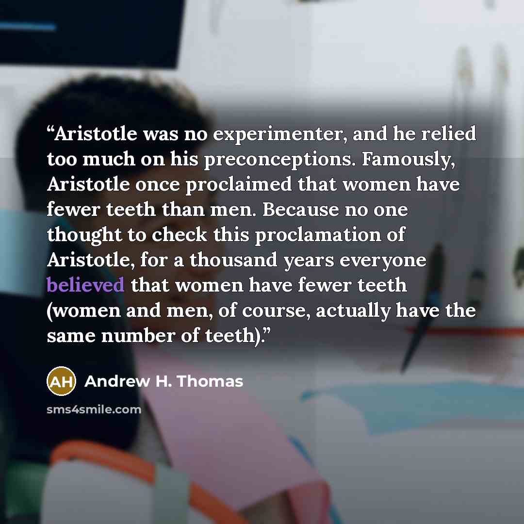 “Aristotle was no experimenter, and he relied too much on his preconceptions. Famously, Aristotle once proclaimed that women have fewer teeth than men. Because no one thought to check this proclamation of Aristotle, for a thousand years everyone believed that women have fewer teeth (women and men…” quote by Andrew H. Thomas