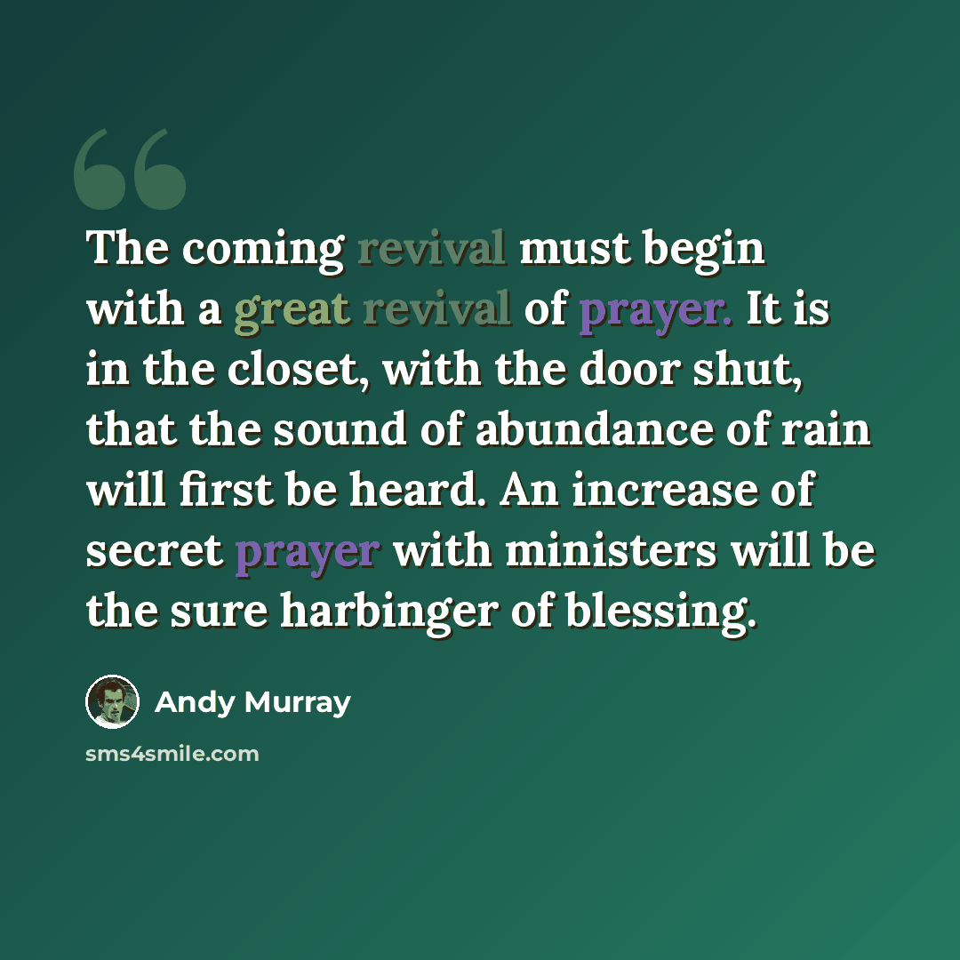 “The coming revival must begin with a great revival of prayer. It is in the closet, with the door shut, that the sound of abundance of rain will first be heard. An increase of secret prayer with ministers will be the sure harbinger of blessing.” quote by Andy Murray