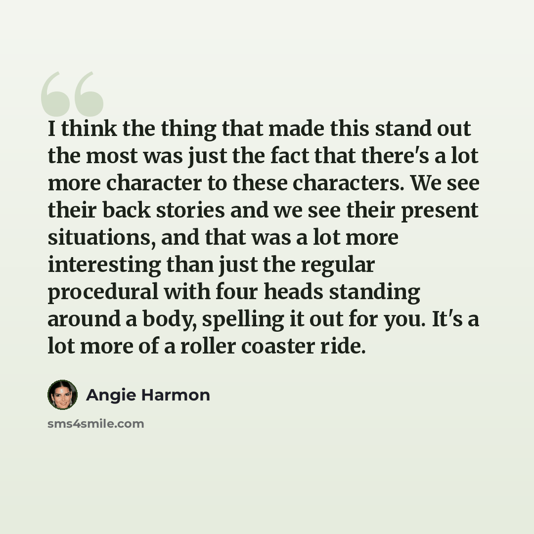 “I think the thing that made this stand out the most was just the fact that there's a lot more character to these characters. We see their back stories and we see their present situations, and that was a lot more interesting than just the regular procedural with four heads standing around a body…” quote by Angie Harmon