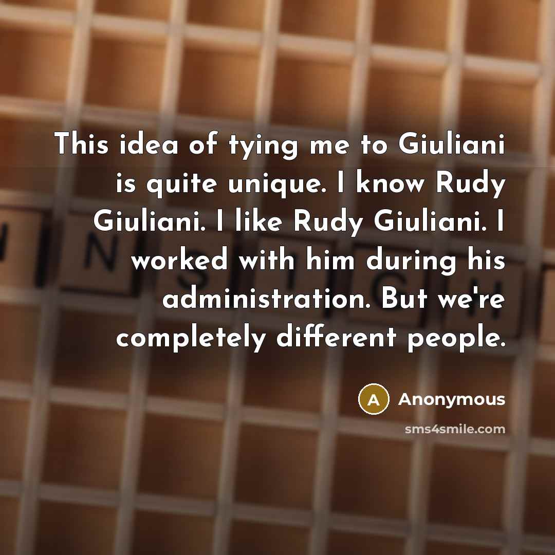 “This idea of tying me to Giuliani is quite unique. I know Rudy Giuliani. I like Rudy Giuliani. I worked with him during his administration. But we're completely different people.” quote by Anonymous