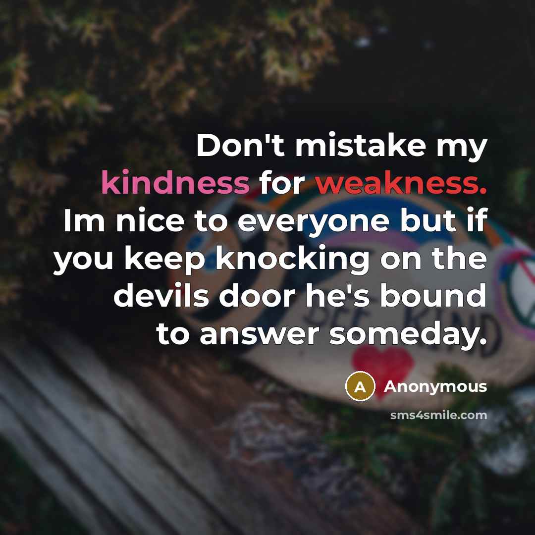 “Don't mistake my kindness for weakness. Im nice to everyone but if you keep knocking on the devils door he's bound to answer someday.” quote by Anonymous
