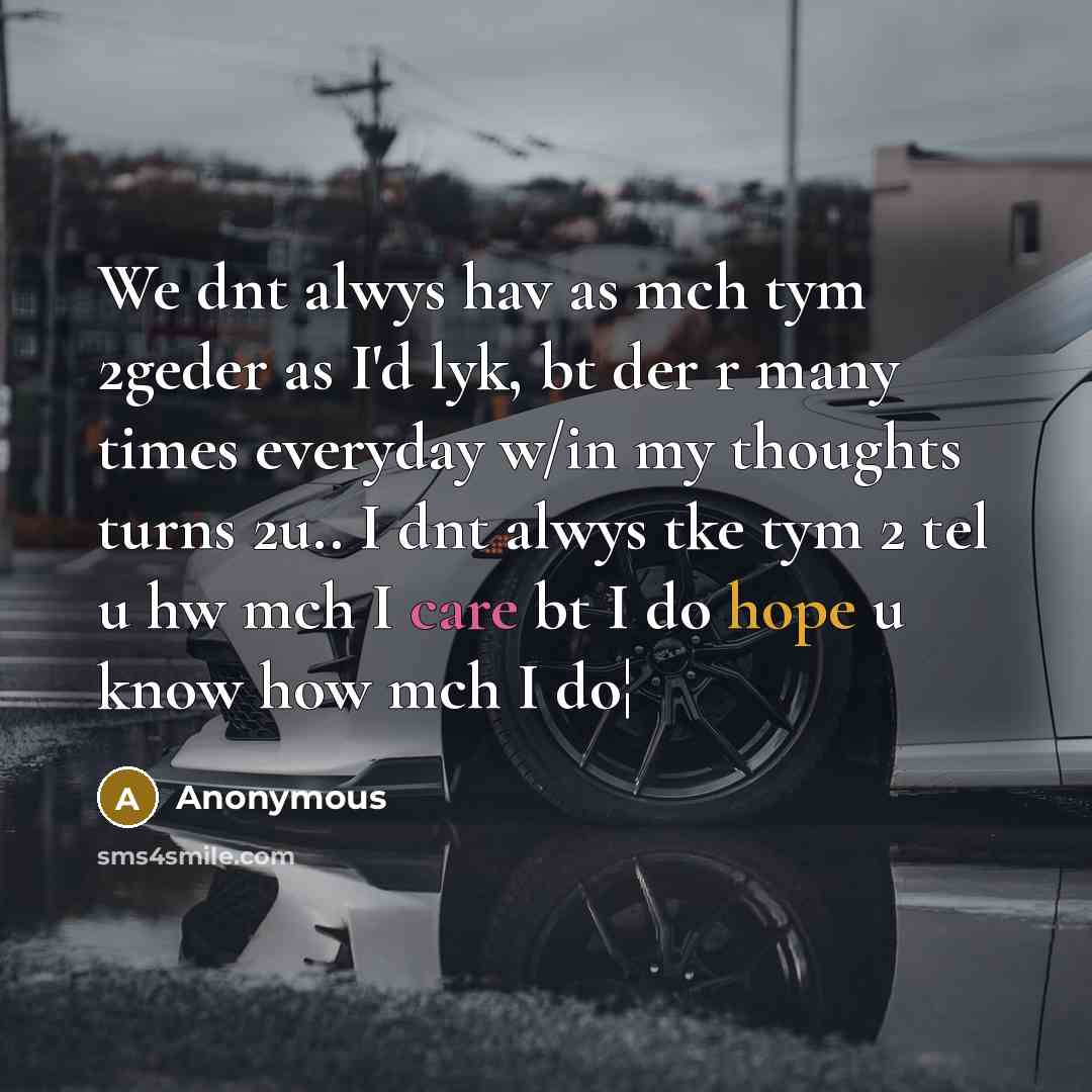 “We dnt alwys hav as mch tym 2geder as I'd lyk, bt der r many times everyday w/in my thoughts turns 2u.. I dnt alwys tke tym 2 tel u hw mch I care bt I do hope u know how mch I do¦” quote by Anonymous