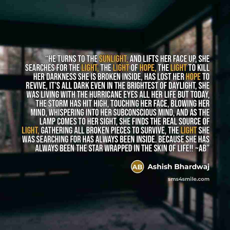 “he turns to the sunlight, And lifts her face up, She searches for the light, The light of hope, the light to kill her darkness She is broken inside, has lost her hope to revive, It’s all dark even in the brightest of daylight, She was living with the hurricane eyes all her life But today, the…” quote by Ashish Bhardwaj