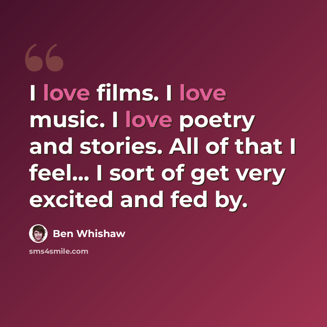 “I love films. I love music. I love poetry and stories. All of that I feel... I sort of get very excited and fed by.” quote by Ben Whishaw