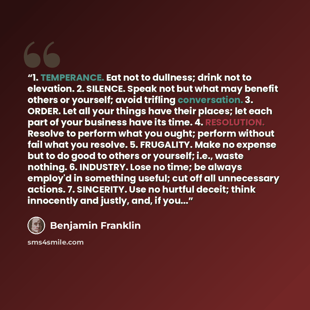 “1. TEMPERANCE. Eat not to dullness; drink not to elevation. 2. SILENCE. Speak not but what may benefit others or yourself; avoid trifling conversation. 3. ORDER. Let all your things have their places; let each part of your business have its time. 4. RESOLUTION. Resolve to perform what you ought…” quote by Benjamin Franklin