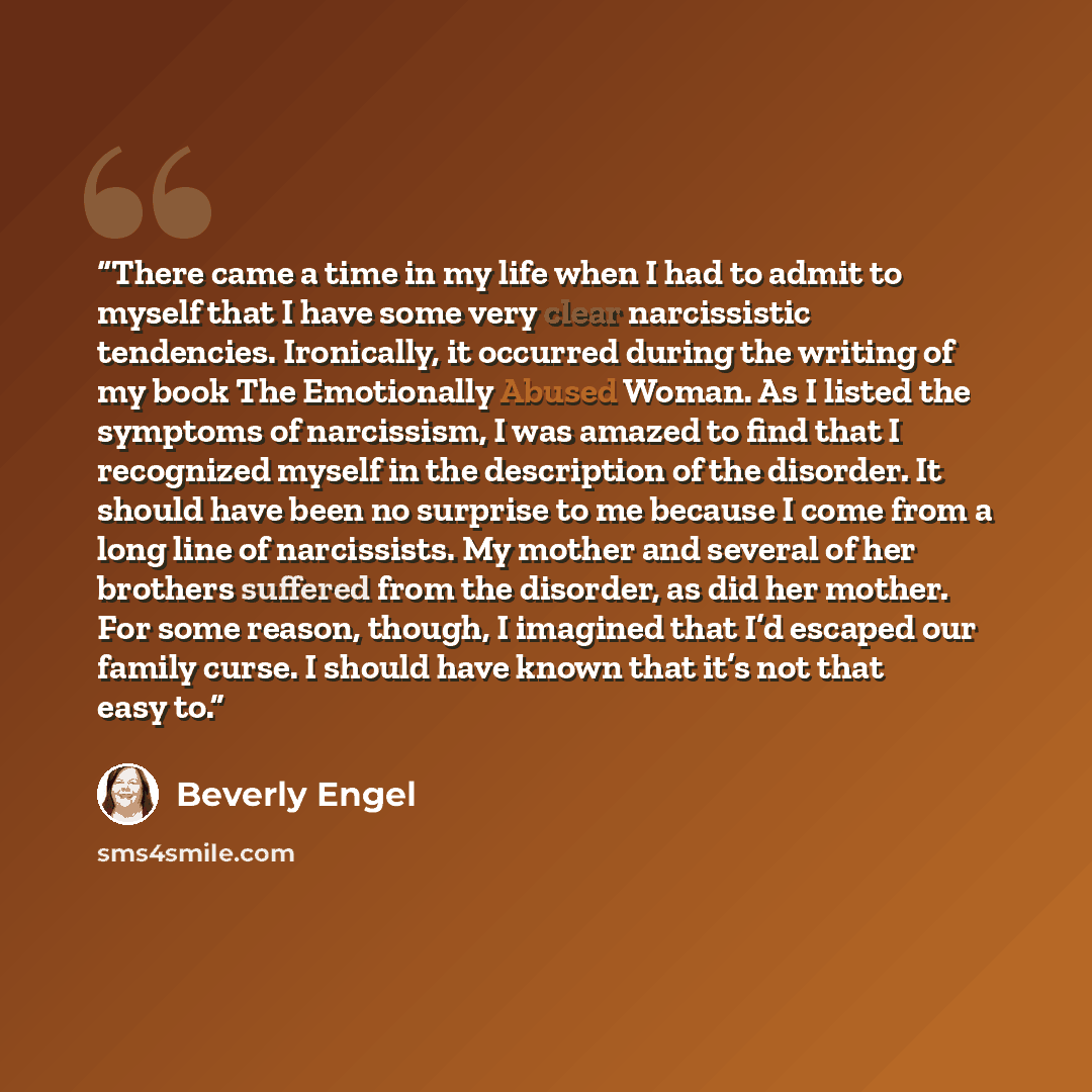 “There came a time in my life when I had to admit to myself that I have some very clear narcissistic tendencies. Ironically, it occurred during the writing of my book The Emotionally Abused Woman. As I listed the symptoms of narcissism, I was amazed to find that I recognized myself in the…” quote by Beverly Engel