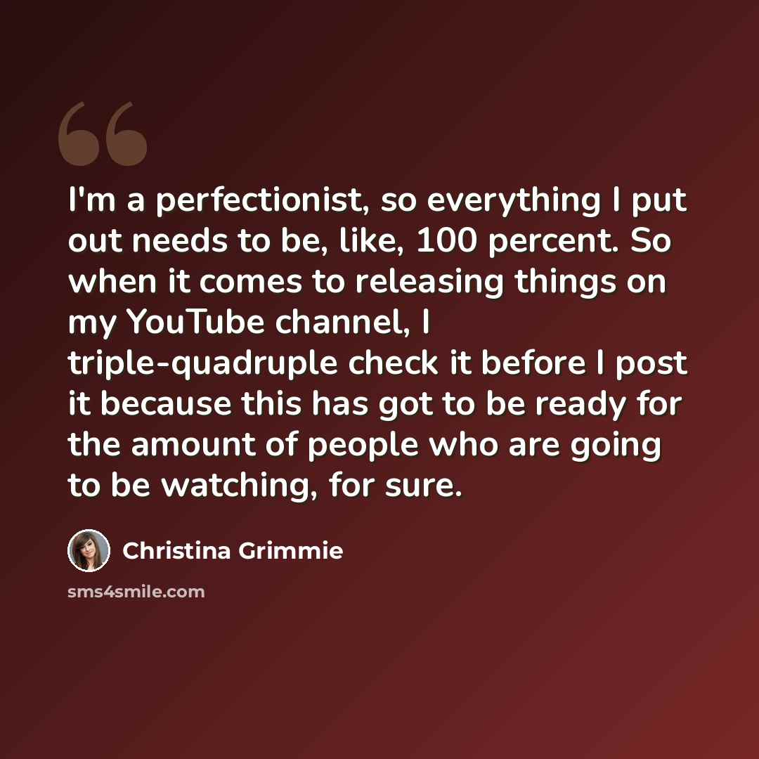 “I'm a perfectionist, so everything I put out needs to be, like, 100 percent. So when it comes to releasing things on my YouTube channel, I triple-quadruple check it before I post it because this has got to be ready for the amount of people who are going to be watching, for sure.” quote by Christina Grimmie