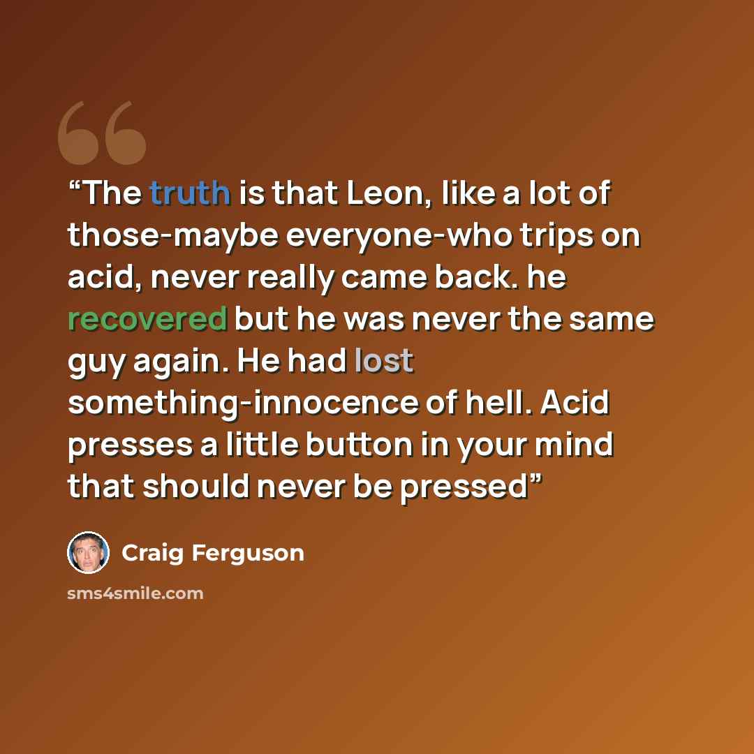 “The truth is that Leon, like a lot of those-maybe everyone-who trips on acid, never really came back. he recovered but he was never the same guy again. He had lost something-innocence of hell. Acid presses a little button in your mind that should never be pressed” quote by Craig Ferguson