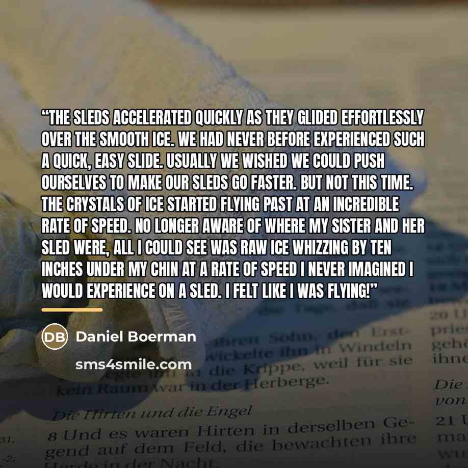 “The sleds accelerated quickly as they glided effortlessly over the smooth ice. We had never before experienced such a quick, easy slide. usually we wished we could push ourselves to make our sleds go faster. But not this time. The crystals of ice started flying past at an incredible rate of speed…” quote by Daniel Boerman