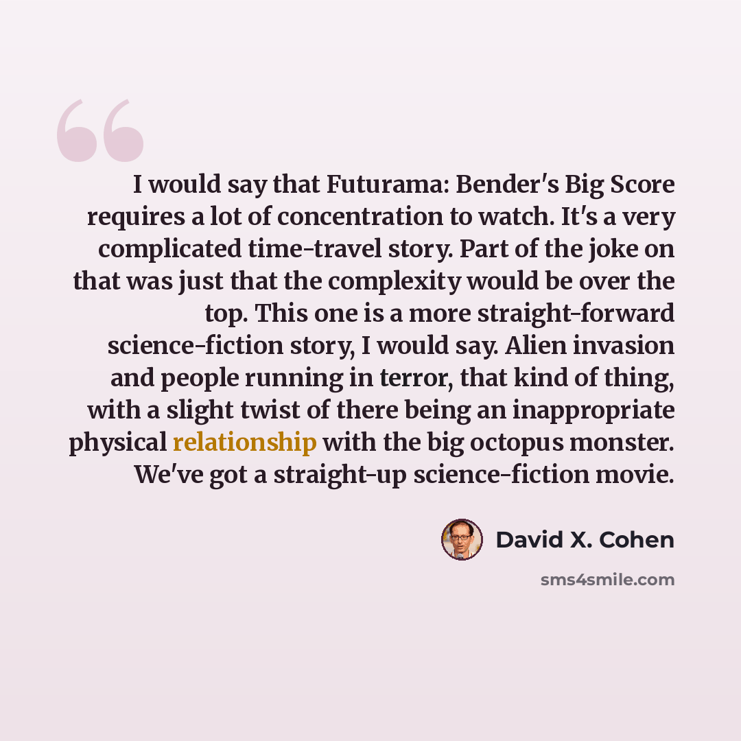“I would say that Futurama: Bender's Big Score requires a lot of concentration to watch. It's a very complicated time-travel story. Part of the joke on that was just that the complexity would be over the top. This one is a more straight-forward science-fiction story, I would say. Alien invasion and…” quote by David X. Cohen