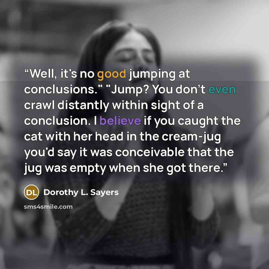 “Well, it's no good jumping at conclusions." "Jump? You don't even crawl distantly within sight of a conclusion. I believe if you caught the cat with her head in the cream-jug you'd say it was conceivable that the jug was empty when she got there.” quote by Dorothy L. Sayers