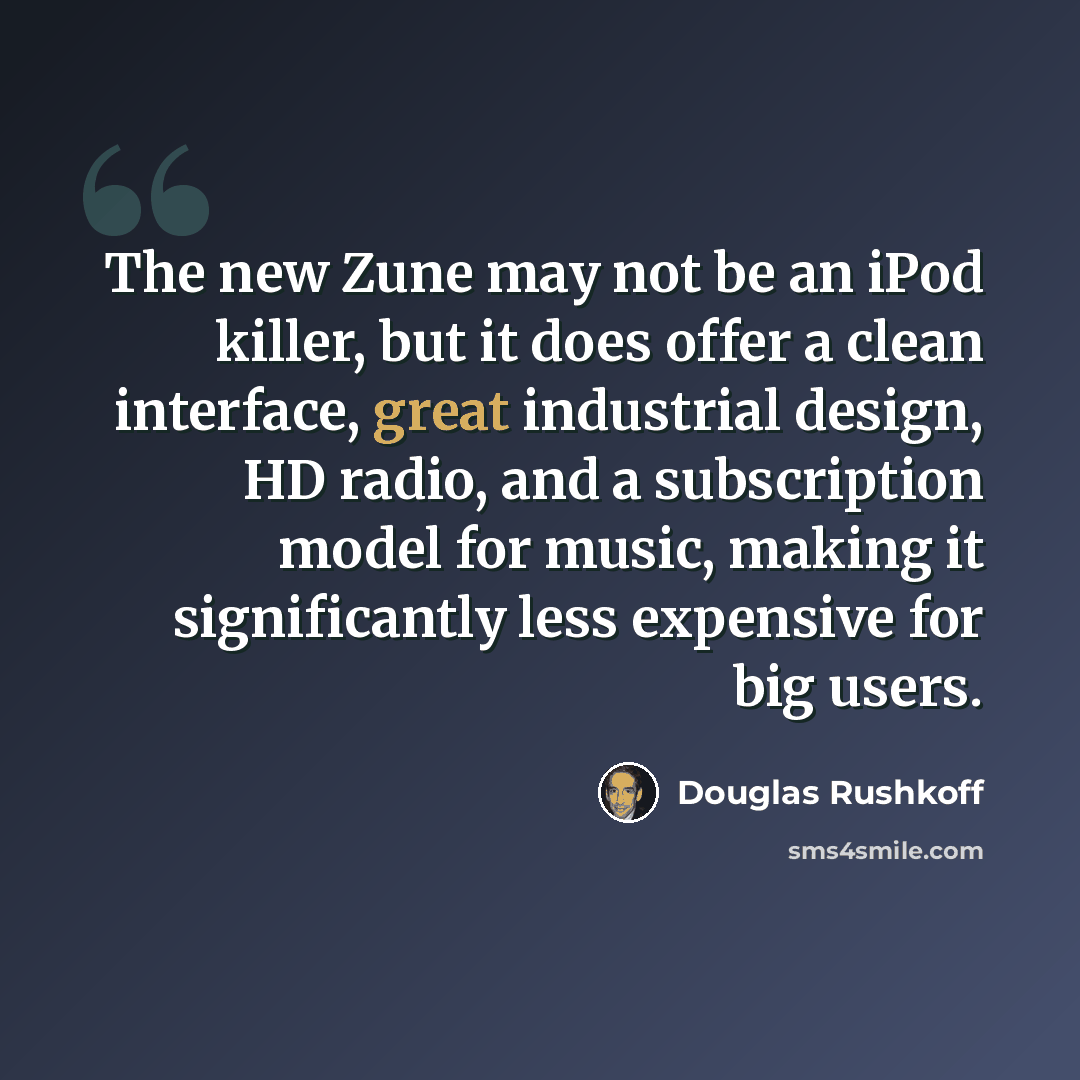 “The new Zune may not be an iPod killer, but it does offer a clean interface, great industrial design, HD radio, and a subscription model for music, making it significantly less expensive for big users.” quote by Douglas Rushkoff