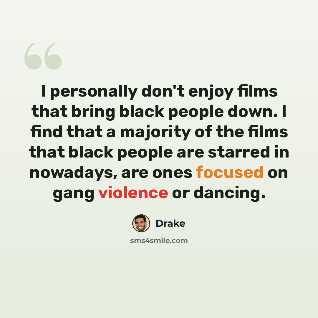 “I personally don't enjoy films that bring black people down. I find that a majority of the films that black people are starred in nowadays, are ones focused on gang violence or dancing.” quote by Drake