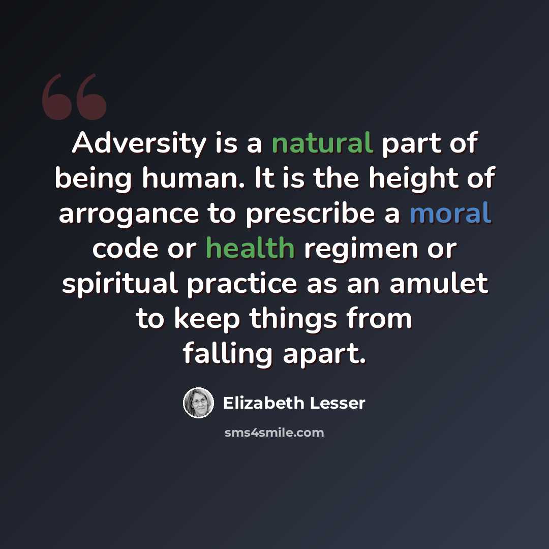 “Adversity is a natural part of being human. It is the height of arrogance to prescribe a moral code or health regimen or spiritual practice as an amulet to keep things from falling apart.” quote by Elizabeth Lesser
