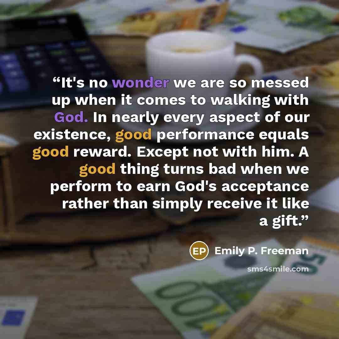 “It's no wonder we are so messed up when it comes to walking with God. In nearly every aspect of our existence, good performance equals good reward. Except not with him. A good thing turns bad when we perform to earn God's acceptance rather than simply receive it like a gift.” quote by Emily P. Freeman