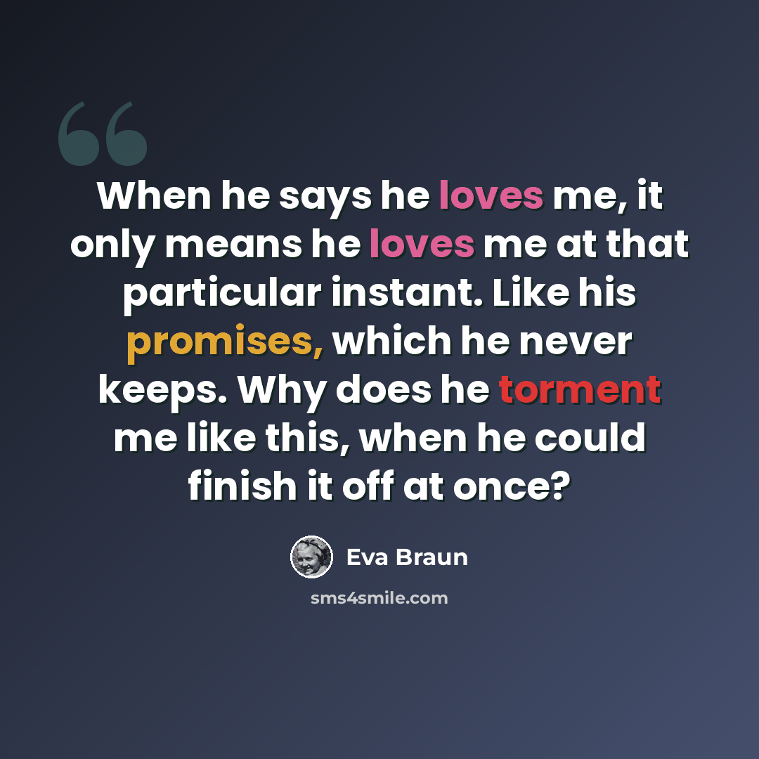 “When he says he loves me, it only means he loves me at that particular instant. Like his promises, which he never keeps. Why does he torment me like this, when he could finish it off at once?” quote by Eva Braun