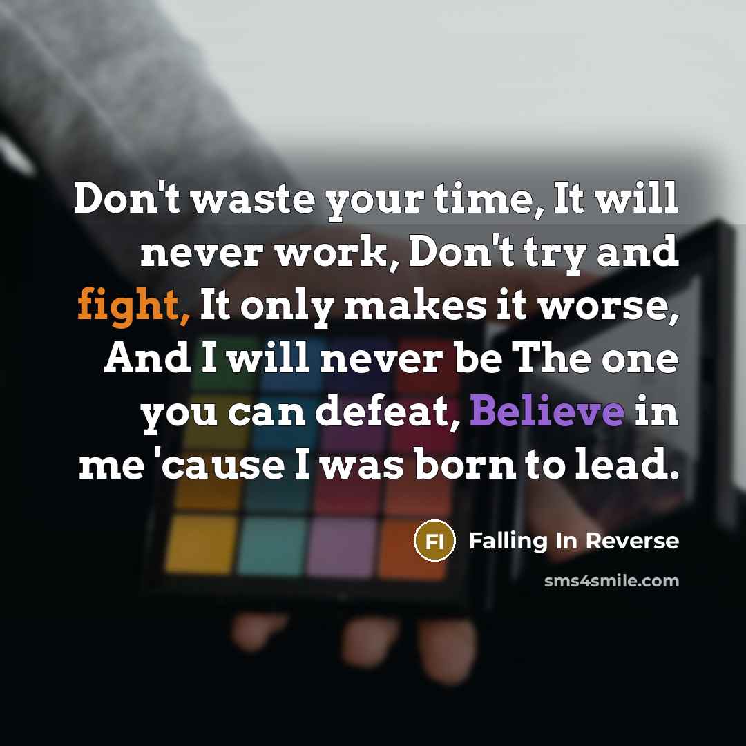 “Don't waste your time, It will never work, Don't try and fight, It only makes it worse, And I will never be The one you can defeat, Believe in me 'cause I was born to lead.” quote by Falling In Reverse