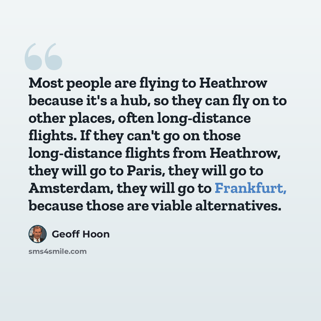 “Most people are flying to Heathrow because it's a hub, so they can fly on to other places, often long-distance flights. If they can't go on those long-distance flights from Heathrow, they will go to Paris, they will go to Amsterdam, they will go to Frankfurt, because those are viable alternatives.” quote by Geoff Hoon