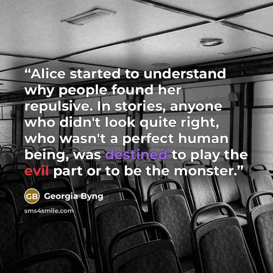 “Alice started to understand why people found her repulsive. In stories, anyone who didn't look quite right, who wasn't a perfect human being, was destined to play the evil part or to be the monster.” quote by Georgia Byng