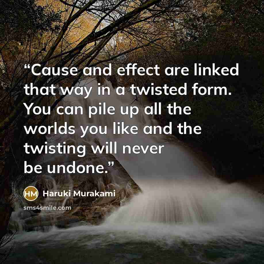 “Cause and effect are linked that way in a twisted form. You can pile up all the worlds you like and the twisting will never be undone.” quote by Haruki Murakami