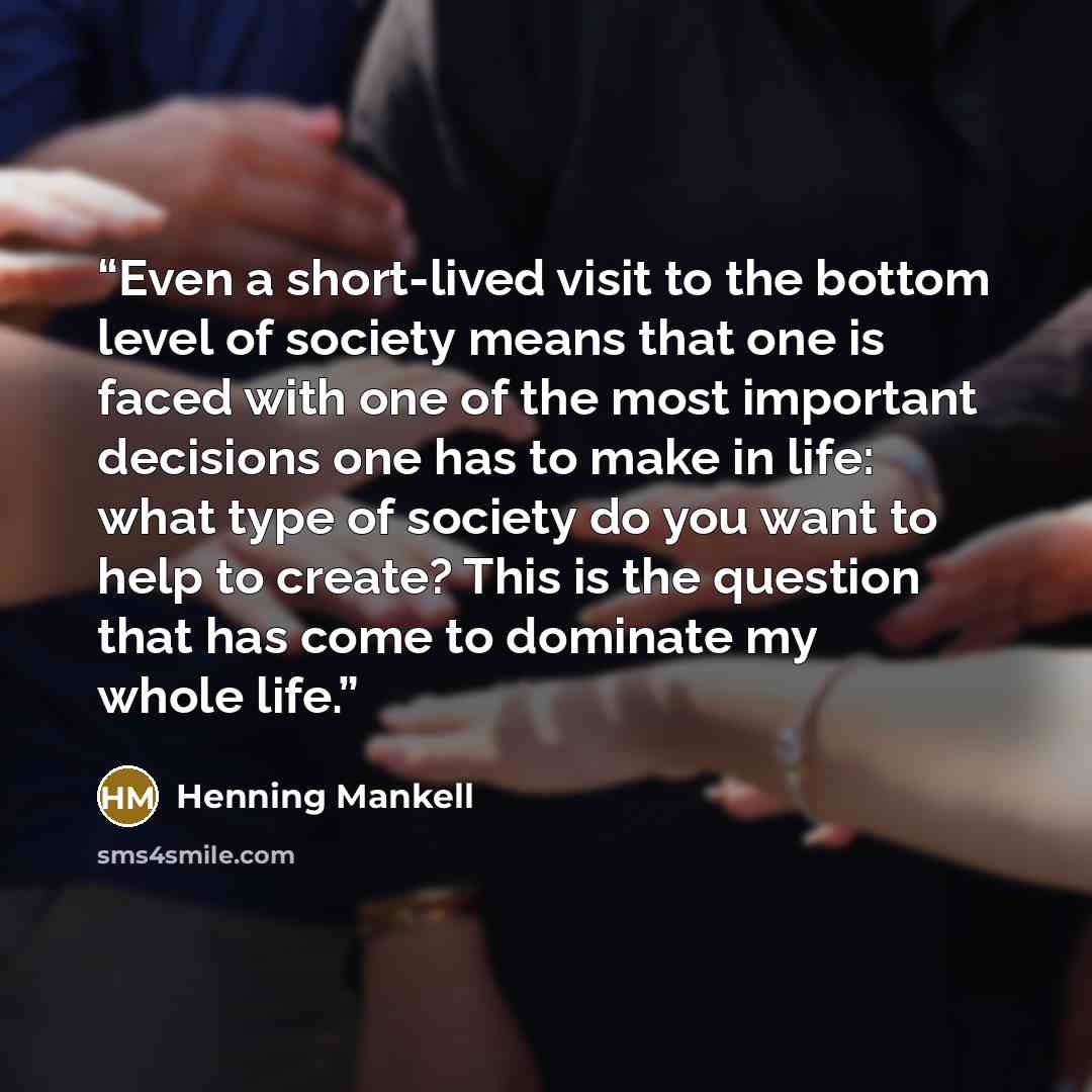 “Even a short-lived visit to the bottom level of society means that one is faced with one of the most important decisions one has to make in life: what type of society do you want to help to create? This is the question that has come to dominate my whole life.” quote by Henning Mankell
