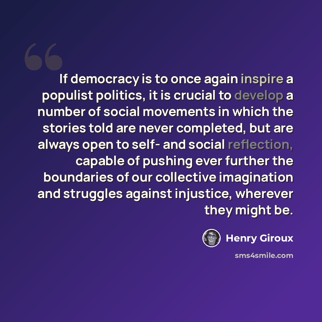 “If democracy is to once again inspire a populist politics, it is crucial to develop a number of social movements in which the stories told are never completed, but are always open to self- and social reflection, capable of pushing ever further the boundaries of our collective imagination and…” quote by Henry Giroux