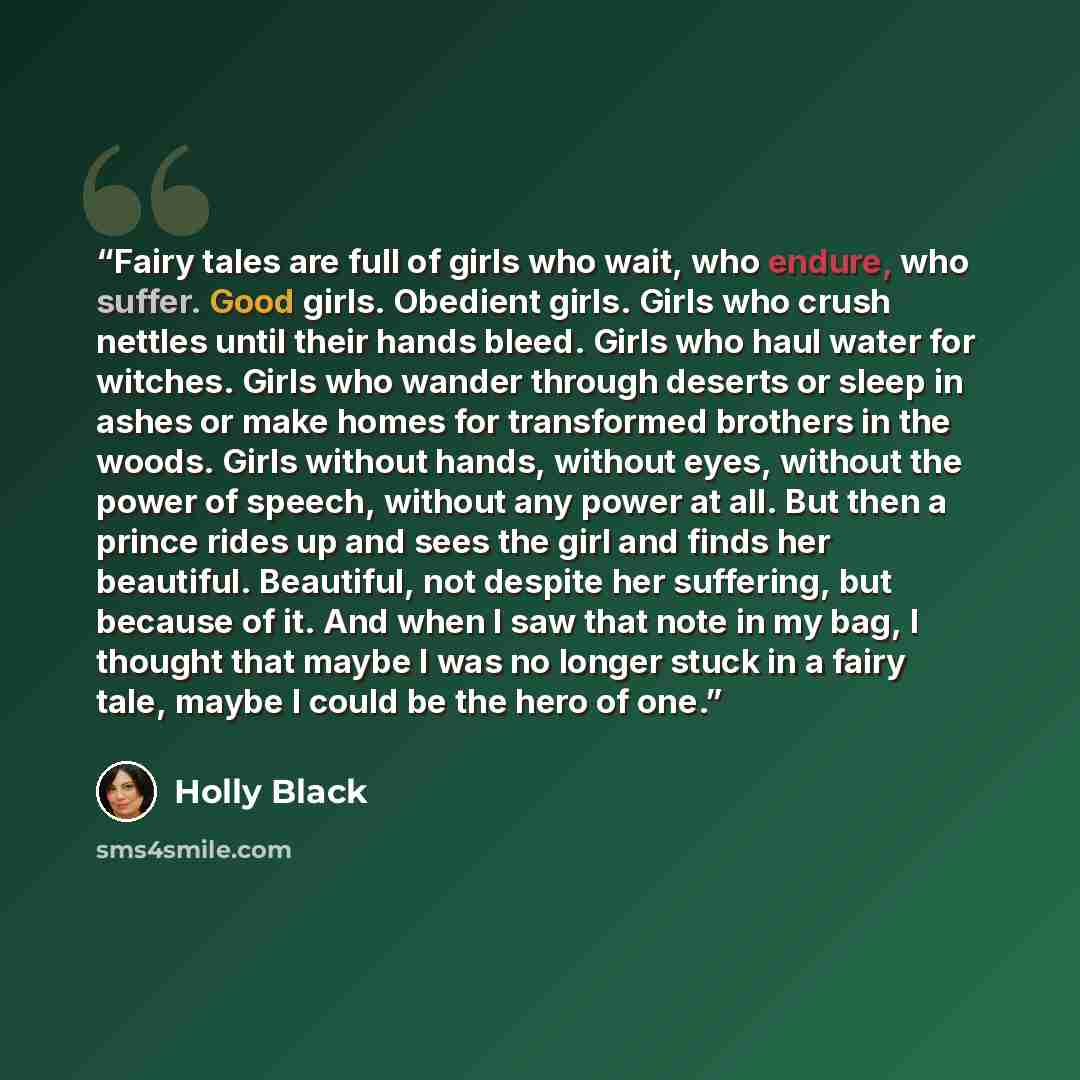 “Fairy tales are full of girls who wait, who endure, who suffer. Good girls. Obedient girls. Girls who crush nettles until their hands bleed. Girls who haul water for witches. Girls who wander through deserts or sleep in ashes or make homes for transformed brothers in the woods. Girls without…” quote by Holly Black