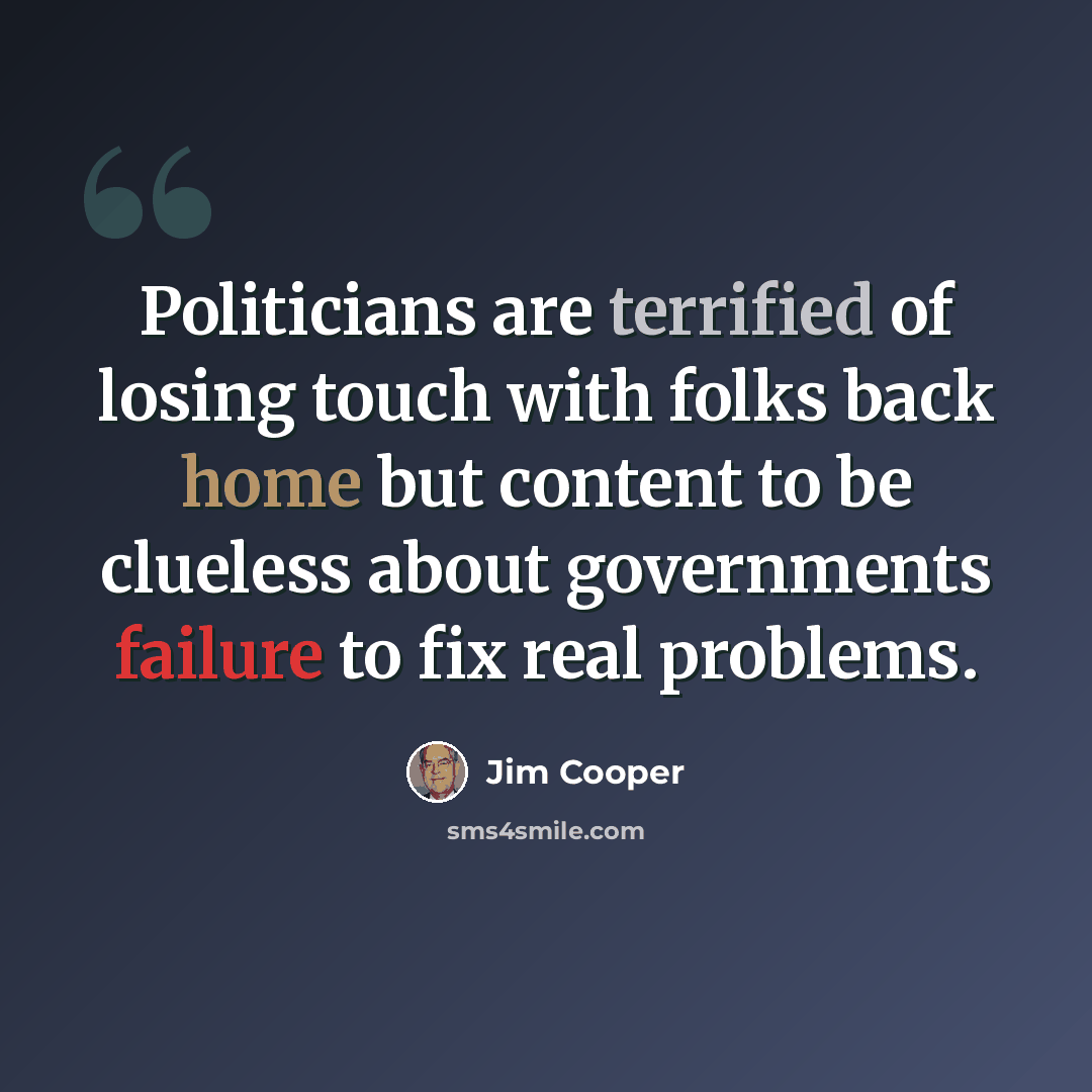 “Politicians are terrified of losing touch with folks back home but content to be clueless about governments failure to fix real problems.” quote by Jim Cooper