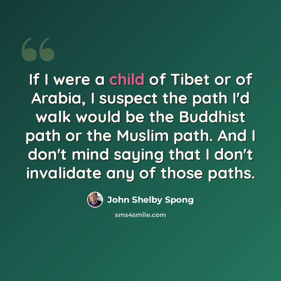 “If I were a child of Tibet or of Arabia, I suspect the path I'd walk would be the Buddhist path or the Muslim path. And I don't mind saying that I don't invalidate any of those paths.” quote by John Shelby Spong